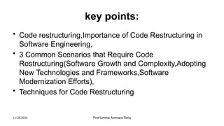 11/28/2024 Prof:Umme Ammara Tariq
key points:
• Code restructuring,Importance of Code Restructuring in
Software Engineering,
• 3 Common Scenarios that Require Code
Restructuring(Software Growth and Complexity,Adopting
New Technologies and Frameworks,Software
Modernization Efforts),
• Techniques for Code Restructuring
 