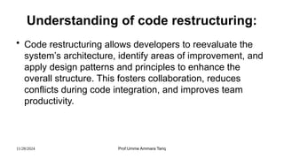 11/28/2024 Prof:Umme Ammara Tariq
Understanding of code restructuring:
• Code restructuring allows developers to reevaluate the
system’s architecture, identify areas of improvement, and
apply design patterns and principles to enhance the
overall structure. This fosters collaboration, reduces
conflicts during code integration, and improves team
productivity.
 
