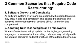 11/28/2024 Prof:Umme Ammara Tariq
3 Common Scenarios that Require Code
Restructuring:
1. Software Growth and Complexity
As software systems evolve and are updated with updated features,
they grow in size and complexity. This can lead to changes and
additions to the codebase that become difficult to monitor and
comprehend.
2. Adopting New Technologies and Frameworks
When software teams adopt updated technologies, programming
languages, or frameworks, the existing codebase may not align with
the updated standards and best practices of the adopted technology
 