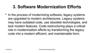 11/28/2024 Prof:Umme Ammara Tariq
3. Software Modernization Efforts
• In the process of modernizing software, legacy systems
are upgraded to modern architectures. Legacy systems
may have outdated code, use obsolete technologies, and
lack modern features. Code restructuring plays a critical
role in modernization efforts by transforming the legacy
code into a modern efficient, and maintainable form.
 