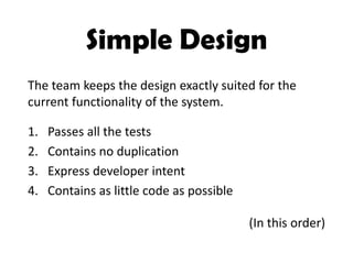 Simple Design
1. Passes all the tests
2. Contains no duplication
3. Express developer intent
4. Contains as little code as possible
The team keeps the design exactly suited for the
current functionality of the system.
(In this order)
 