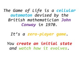 The Game of Life is a cellular
automaton devised by the
British mathematician John
Conway in 1970.
It’s a zero-player game.
You create an initial state
and watch how it evolves.
 