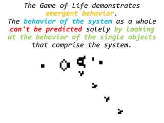 The Game of Life demonstrates
emergent behavior.
The behavior of the system as a whole
can't be predicted solely by looking
at the behavior of the single objects
that comprise the system.
 
