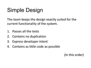 Simple Design
1. Passes all the tests
2. Contains no duplication
3. Express developer intent
4. Contains as little code as possible
The team keeps the design exactly suited for the
current functionality of the system.
(In this order)
 