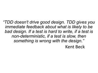 “TDD doesn't drive good design. TDD gives you
immediate feedback about what is likely to be
bad design. If a test is hard to write, if a test is
non-deterministic, if a test is slow, then
something is wrong with the design.”
Kent Beck
 