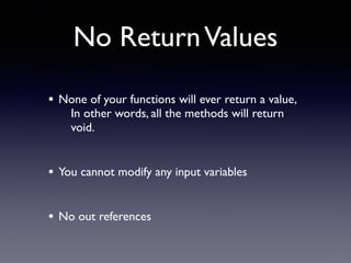 No ReturnValues
• None of your functions will ever return a value,
In other words, all the methods will return
void.
• You cannot modify any input variables
• No out references
 