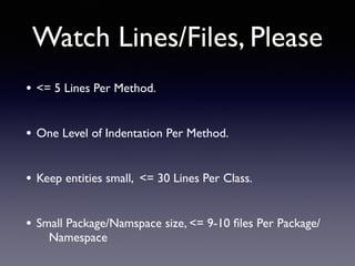 Watch Lines/Files, Please
• <= 5 Lines Per Method.
• One Level of Indentation Per Method.
• Keep entities small, <= 30 Lines Per Class.
• Small Package/Namspace size, <= 9-10 ﬁles Per Package/
Namespace
 