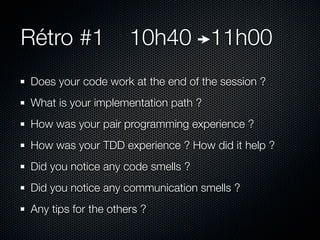 Rétro #1             10h40 11h00
Does your code work at the end of the session ?
What is your implementation path ?
How was your pair programming experience ?
How was your TDD experience ? How did it help ?
Did you notice any code smells ?
Did you notice any communication smells ?
Any tips for the others ?
 