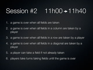 Session #2                     11h00 11h40
1. a game is over when all ﬁelds are taken
2. a game is over when all ﬁelds in a column are taken by a
   player
3. a game is over when all ﬁelds in a row are taken by a player
4. a game is over when all ﬁelds in a diagonal are taken by a
   player
5. a player can take a ﬁeld if not already taken
6. players take turns taking ﬁelds until the game is over
 