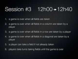 Session #3                     12h00 12h40
1. a game is over when all ﬁelds are taken
2. a game is over when all ﬁelds in a column are taken by a
   player
3. a game is over when all ﬁelds in a row are taken by a player
4. a game is over when all ﬁelds in a diagonal are taken by a
   player
5. a player can take a ﬁeld if not already taken
6. players take turns taking ﬁelds until the game is over
 