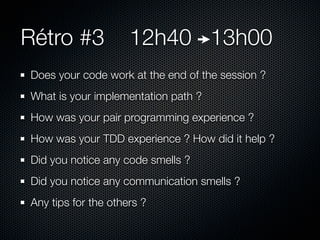 Rétro #3             12h40 13h00
Does your code work at the end of the session ?
What is your implementation path ?
How was your pair programming experience ?
How was your TDD experience ? How did it help ?
Did you notice any code smells ?
Did you notice any communication smells ?
Any tips for the others ?
 