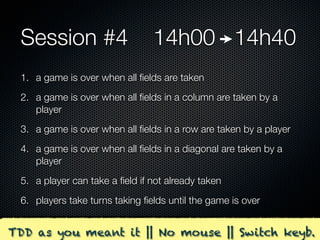 Session #4                     14h00 14h40
 1. a game is over when all ﬁelds are taken
 2. a game is over when all ﬁelds in a column are taken by a
    player
 3. a game is over when all ﬁelds in a row are taken by a player
 4. a game is over when all ﬁelds in a diagonal are taken by a
    player
 5. a player can take a ﬁeld if not already taken
 6. players take turns taking ﬁelds until the game is over


TDD as you meant it || No mouse || Switch keyb.
 