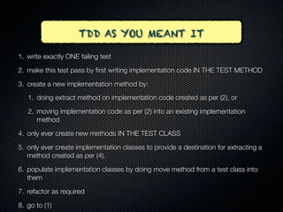 TDD AS YOU MEANT IT

1. write exactly ONE failing test

2. make this test pass by ﬁrst writing implementation code IN THE TEST METHOD

3. create a new implementation method by:
   1. doing extract method on implementation code created as per (2), or

   2. moving implementation code as per (2) into an existing implementation
      method

4. only ever create new methods IN THE TEST CLASS

5. only ever create implementation classes to provide a destination for extracting a
   method created as per (4).

6. populate implementation classes by doing move method from a test class into
   them

7. refactor as required

8. go to (1)
 