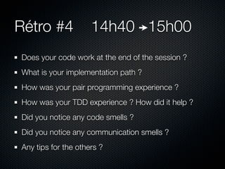 Rétro #4             14h40 15h00
Does your code work at the end of the session ?
What is your implementation path ?
How was your pair programming experience ?
How was your TDD experience ? How did it help ?
Did you notice any code smells ?
Did you notice any communication smells ?
Any tips for the others ?
 