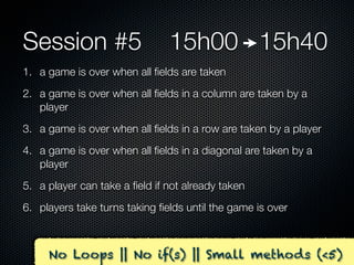 Session #5                     15h00 15h40
1. a game is over when all ﬁelds are taken
2. a game is over when all ﬁelds in a column are taken by a
   player
3. a game is over when all ﬁelds in a row are taken by a player
4. a game is over when all ﬁelds in a diagonal are taken by a
   player
5. a player can take a ﬁeld if not already taken
6. players take turns taking ﬁelds until the game is over



     No Loops || No if(s) || Small methods (<5)
 