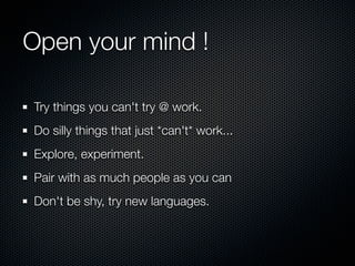 Open your mind !

Try things you can't try @ work.
Do silly things that just *can't* work...
Explore, experiment.
Pair with as much people as you can
Don't be shy, try new languages.
 