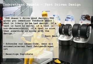 Coderetreat Regeln – Test Driven Design 
“TDD doesn't drive good design. TDD 
gives you immediate feedback about 
what is likely to be bad design. If a 
test is hard to write, if a test is 
non-deterministic, if a test is slow, 
then something is wrong with the 
design.” 
Kent Beck 
• Schreibe nur neuen Code, wenn ein 
automatisierter Test fehlgeschlagen 
ist 
• Beseitige Duplikate 
Bildquelle: https://commons.wikimedia.org/wiki/File:Living_Crash_Test_Dummies_2.jpeg 
 