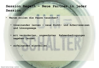 Session Regeln – Neue Partner in jeder 
Session 
• Warum sollen die Paare tauschen? 
• voneinander lernen – neue Sicht- und Arbeitsweisen 
und Lösungswege 
• mit veränderten, ungewohnten Rahmenbedingungen 
umgehen lernen 
• aufeinander einstellen 
Bildquelle: Matthias Preisinger / pixelio.de 
 