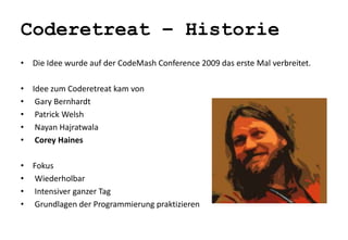 Coderetreat – Historie 
• Die Idee wurde auf der CodeMash Conference 2009 das erste Mal verbreitet. 
• Idee zum Coderetreat kam von 
• Gary Bernhardt 
• Patrick Welsh 
• Nayan Hajratwala 
• Corey Haines 
• Fokus 
• Wiederholbar 
• Intensiver ganzer Tag 
• Grundlagen der Programmierung praktizieren 
 