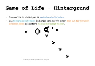 Game of Life - Hintergrund 
• Game of Life ist ein Beispiel für veränderndes Verhalten. 
• Das Verhalten des Systems als Ganzes kann nur mit einem Blick auf das Verhalten 
einzelner Zellen des Systems nicht vorhergesagt werden. 
Quelle: http://en.wikipedia.org/wiki/File:Gospers_glider_gun.gif 
 