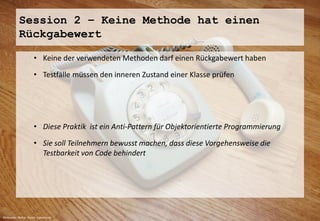 Session 2 – Keine Methode hat einen 
Rückgabewert 
• Keine der verwendeten Methoden darf einen Rückgabewert haben 
• Testfälle müssen den inneren Zustand einer Klasse prüfen 
• Diese Praktik ist ein Anti-Pattern für Objektorientierte Programmierung 
• Sie soll Teilnehmern bewusst machen, dass diese Vorgehensweise die 
Testbarkeit von Code behindert 
Bildquelle: Rainer Sturm / pixelio.de 
 