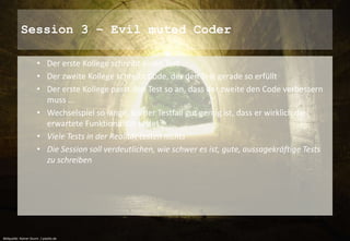 Session 3 – Evil muted Coder 
• Der erste Kollege schreibt einen Test 
• Der zweite Kollege schreibt Code, der den Test gerade so erfüllt 
• Der erste Kollege passt den Test so an, dass der zweite den Code verbessern 
muss … 
• Wechselspiel so lange, bis der Testfall gut genug ist, dass er wirklich die 
erwartete Funktionalität testet 
• Viele Tests in der Realität testen nichts 
• Die Session soll verdeutlichen, wie schwer es ist, gute, aussagekräftige Tests 
zu schreiben 
Bildquelle: Rainer Sturm / pixelio.de 
 