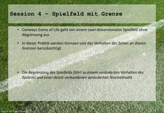 Session 4 – Spielfeld mit Grenze 
• Conways Game of Life geht von einem zwei-dimensionalen Spielfeld ohne 
Abgrenzung aus 
• In dieser Praktik werden Grenzen und das Verhalten der Zellen an diesen 
Grenzen berücksichtigt 
• Die Begrenzung des Spielfelds führt zu einem veränderten Verhalten des 
Systems und einer damit verbundenen veränderten Testmethodik 
Bildquelle: Marc Holzapfel / pixelio.de 
 