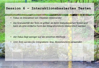 Session 6 – Interaktionsbasiertes Testen 
• Fokus ist Interaktion von Objekten miteinander 
• Die Granularität der Tests ist gröber als beim Statusbasierten Testen und 
kann als eine einfache Form des Integrationstests interpretiert werden 
• Der Fokus liegt weniger auf der einzelnen Methode 
• Unit-Tests werden für Integrations- bzw. Akzeptanztests verwendet 
Bildquelle: Karl-Heinz Laube / pixelio.de 
 