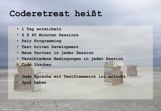 Coderetreat heißt 
• 1 Tag entwickeln 
• 6 X 45 Minuten Sessions 
• Pair Programming 
• Test Driven Development 
• Neue Partner in jeder Session 
• Verschiedene Bedingungen in jeder Session 
• Code löschen 
• Jede Sprache mit Testframework ist erlaubt 
• Spaß haben 
Bildquelle: Echino / pixelio.de 
 