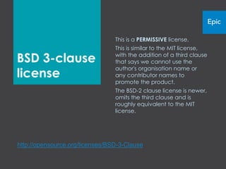 This is a PERMISSIVE license.
                                 This is similar to the MIT license,

BSD 3-clause                     with the addition of a third clause
                                 that says we cannot use the
                                 author's organisation name or
license                          any contributor names to
                                 promote the product.
                                 The BSD-2 clause license is newer,
                                 omits the third clause and is
                                 roughly equivalent to the MIT
                                 license.




http://opensource.org/licenses/BSD-3-Clause
 