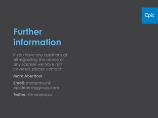 Further
information
If you have any questions at all
regarding the above or any licenses we
have not covered, please contact:
Mark Aberdour
Email:
maberdour@epiclearninggroup.com
Twitter: @maberdour
 