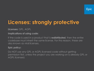 Licenses: strongly protective
Licenses: GPL, AGPL
Implications of using code:
If the code is used in a product that is redistributed, then the entire
codebase must inherit the same license. For this reason, these are
also known as viral licenses.
Epic policy:
Do NOT use any GPL or AGPL licensed code without getting
permission first, unless the project you are working on is already GPL or
AGPL licensed.
 