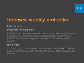 Licenses: weakly protective
Licenses: LGPL
Implications of using code:
This license is commonly used for code libraries. It allows the code to
be used in closed source, commercial products; however, any
modifications to the library must be fed back upstream to the
creator.
Epic policy:
It is fine to use LGPL licensed code, but any changes MUST be fed
back to the library creator, and the developer should manage this
process.
 