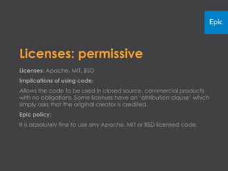 Licenses: permissive
Licenses: Apache, MIT, BSD
Implications of using code:
Allows the code to be used in closed source, commercial products
with no obligations. Some licenses have an ‘attribution clause’ which
simply asks that the original creator is credited.
Epic policy:
It is absolutely fine to use any Apache, MIT or BSD licensed code.
 