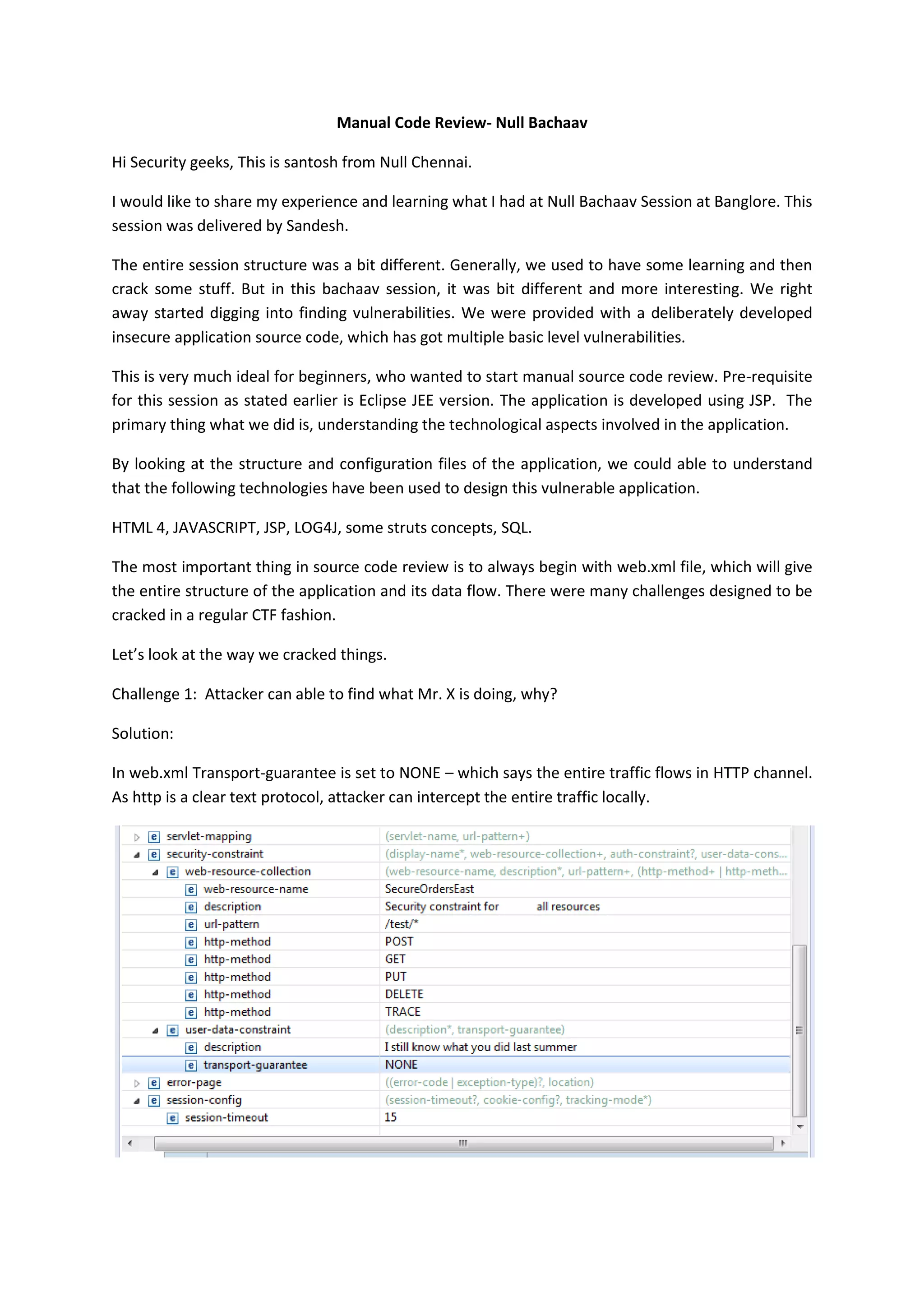 Manual Code Review- Null Bachaav
Hi Security geeks, This is santosh from Null Chennai.
I would like to share my experience and learning what I had at Null Bachaav Session at Banglore. This
session was delivered by Sandesh.
The entire session structure was a bit different. Generally, we used to have some learning and then
crack some stuff. But in this bachaav session, it was bit different and more interesting. We right
away started digging into finding vulnerabilities. We were provided with a deliberately developed
insecure application source code, which has got multiple basic level vulnerabilities.
This is very much ideal for beginners, who wanted to start manual source code review. Pre-requisite
for this session as stated earlier is Eclipse JEE version. The application is developed using JSP. The
primary thing what we did is, understanding the technological aspects involved in the application.
By looking at the structure and configuration files of the application, we could able to understand
that the following technologies have been used to design this vulnerable application.
HTML 4, JAVASCRIPT, JSP, LOG4J, some struts concepts, SQL.
The most important thing in source code review is to always begin with web.xml file, which will give
the entire structure of the application and its data flow. There were many challenges designed to be
cracked in a regular CTF fashion.
Let’s look at the way we cracked things.
Challenge 1: Attacker can able to find what Mr. X is doing, why?
Solution:
In web.xml Transport-guarantee is set to NONE – which says the entire traffic flows in HTTP channel.
As http is a clear text protocol, attacker can intercept the entire traffic locally.
 