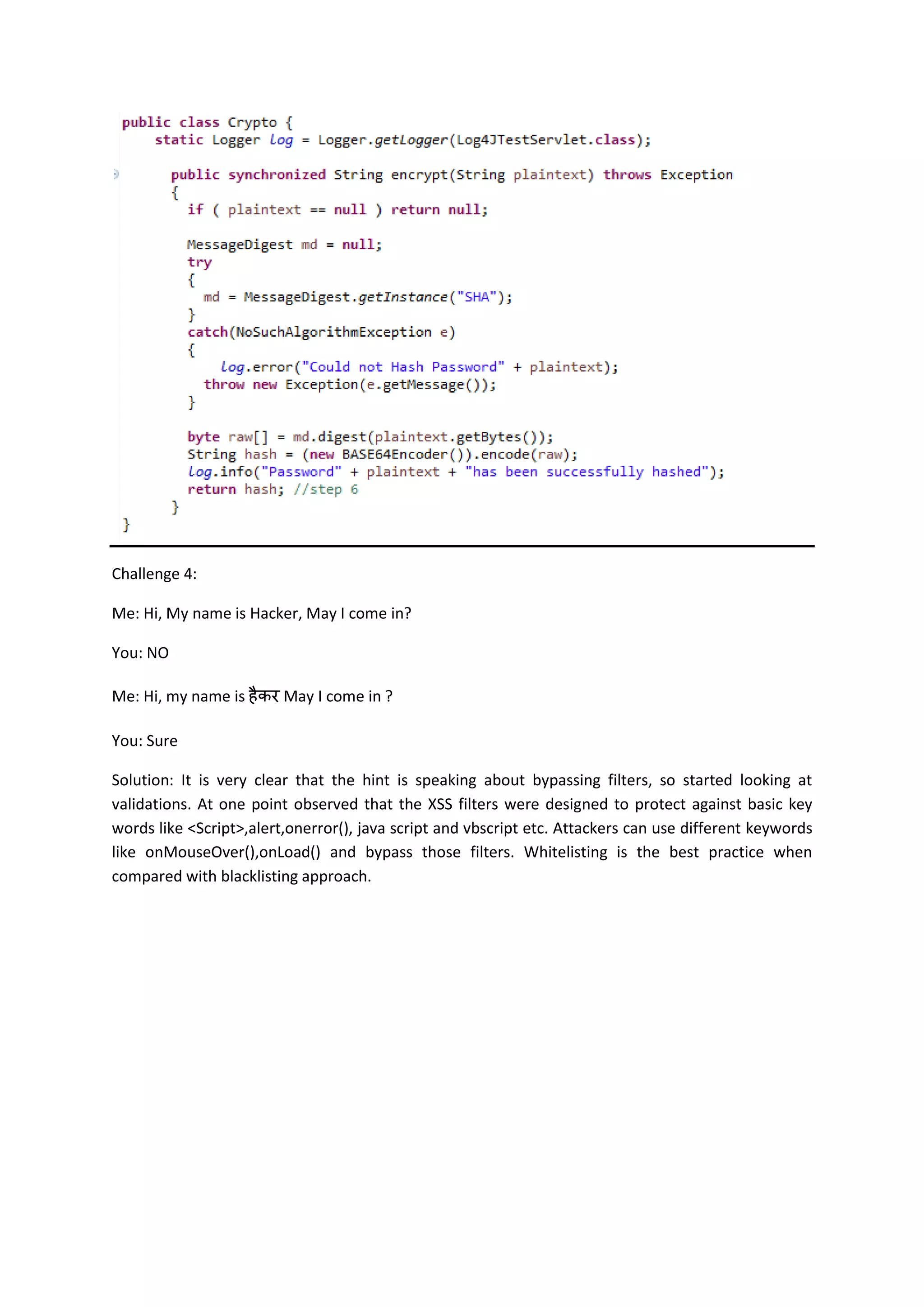 Challenge 4:
Me: Hi, My name is Hacker, May I come in?
You: NO
Me: Hi, my name is May I come in ?
You: Sure
Solution: It is very clear that the hint is speaking about bypassing filters, so started looking at
validations. At one point observed that the XSS filters were designed to protect against basic key
words like <Script>,alert,onerror(), java script and vbscript etc. Attackers can use different keywords
like onMouseOver(),onLoad() and bypass those filters. Whitelisting is the best practice when
compared with blacklisting approach.
 