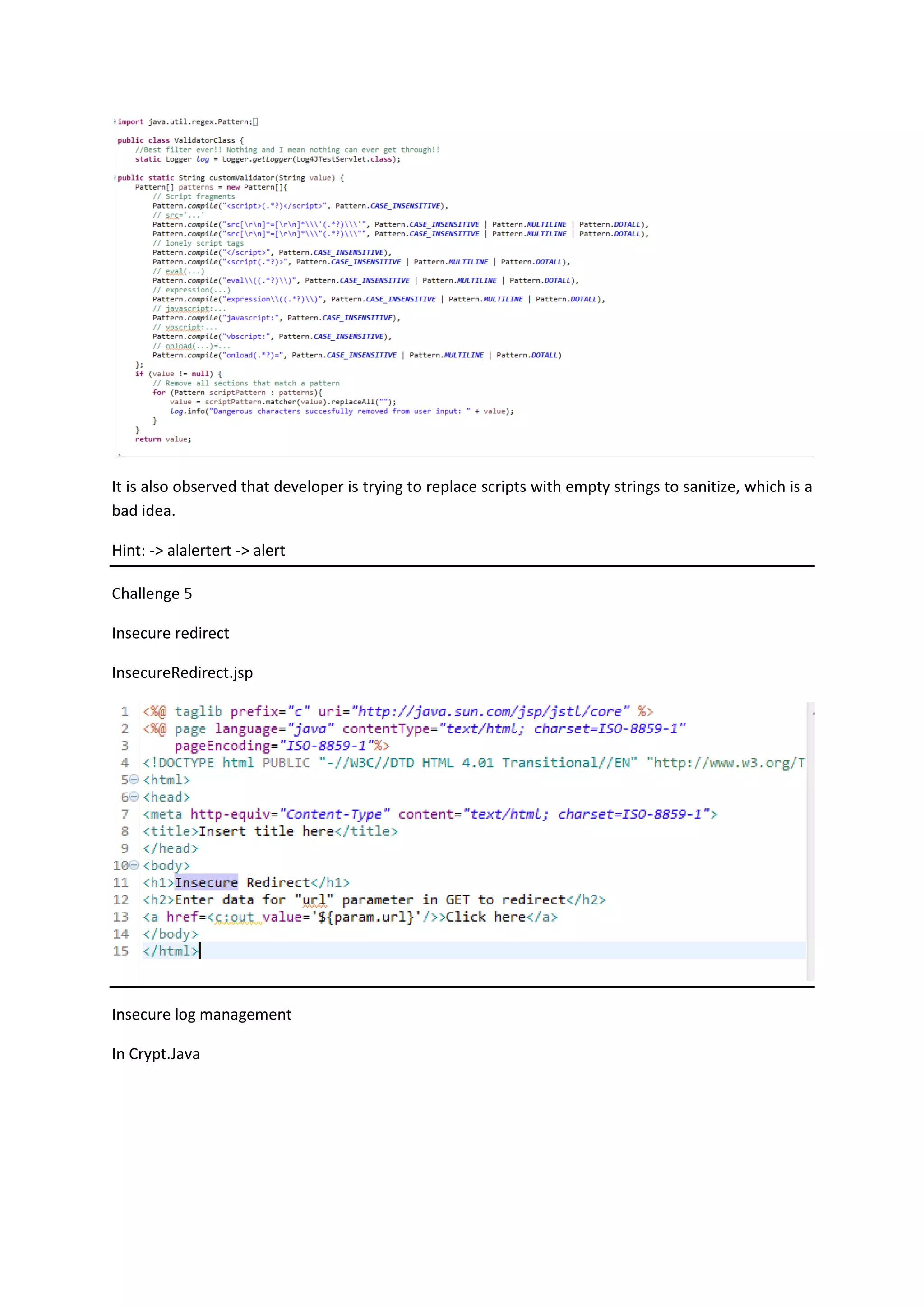 It is also observed that developer is trying to replace scripts with empty strings to sanitize, which is a
bad idea.
Hint: -> alalertert -> alert
Challenge 5
Insecure redirect
InsecureRedirect.jsp
Insecure log management
In Crypt.Java
 