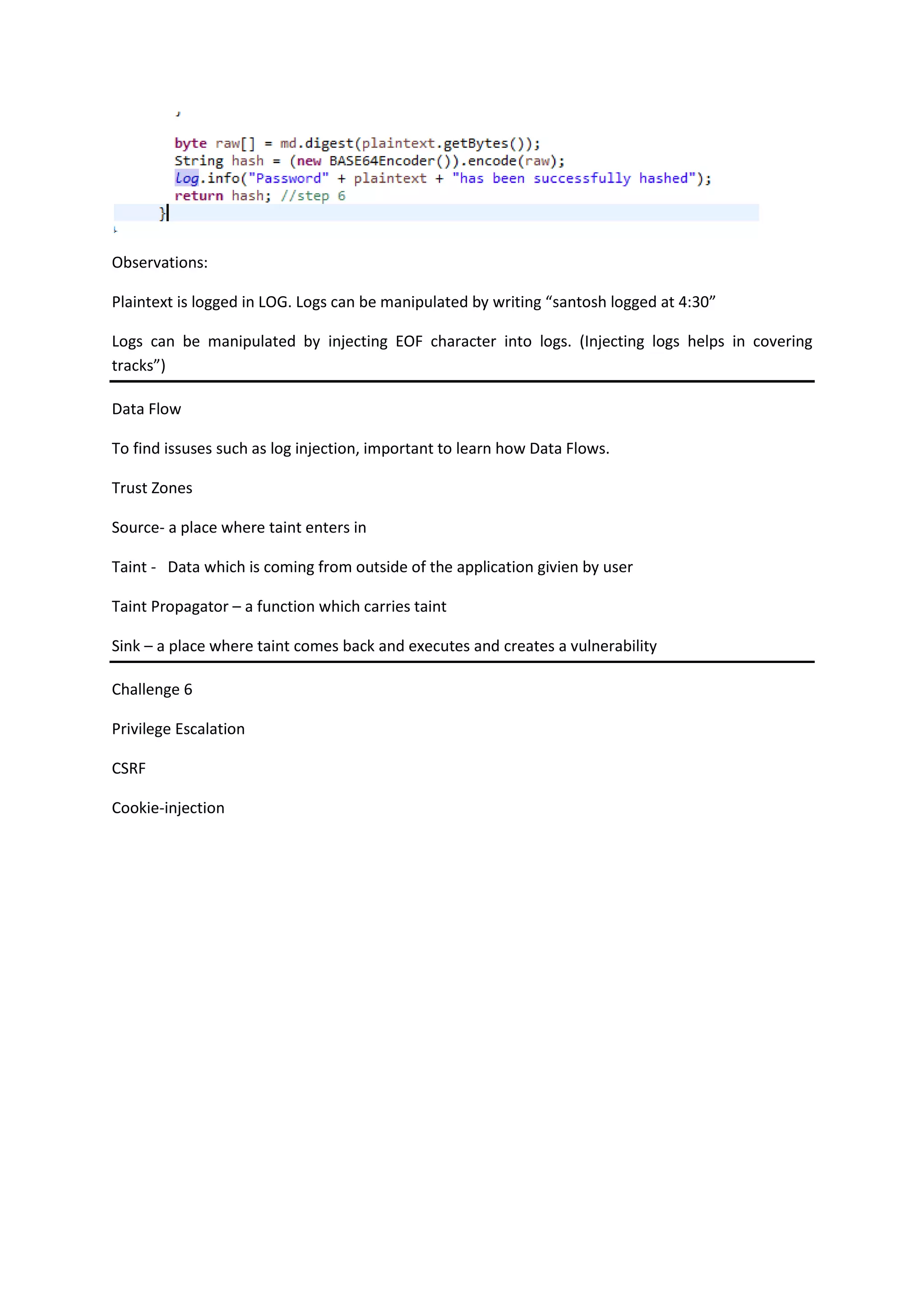 Observations:
Plaintext is logged in LOG. Logs can be manipulated by writing “santosh logged at 4:30”
Logs can be manipulated by injecting EOF character into logs. (Injecting logs helps in covering
tracks”)
Data Flow
To find issuses such as log injection, important to learn how Data Flows.
Trust Zones
Source- a place where taint enters in
Taint - Data which is coming from outside of the application givien by user
Taint Propagator – a function which carries taint
Sink – a place where taint comes back and executes and creates a vulnerability
Challenge 6
Privilege Escalation
CSRF
Cookie-injection
 