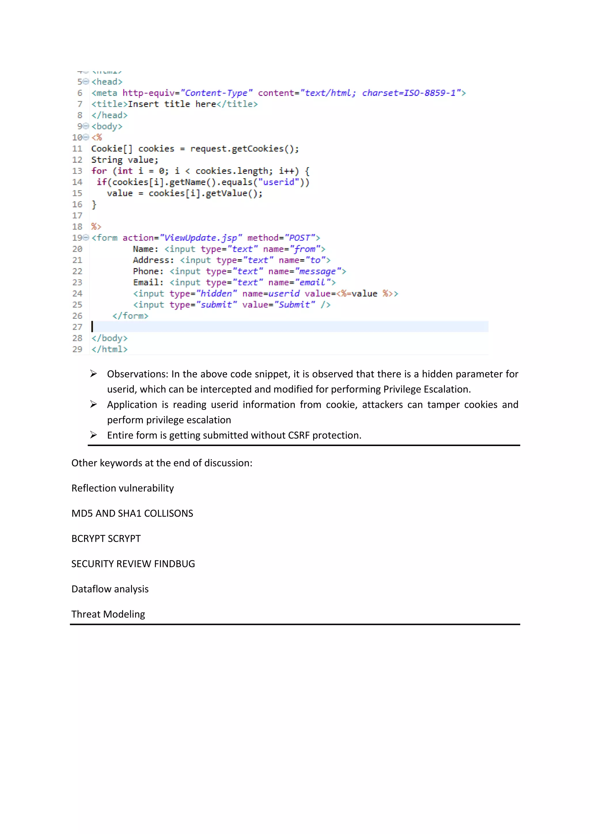  Observations: In the above code snippet, it is observed that there is a hidden parameter for
userid, which can be intercepted and modified for performing Privilege Escalation.
 Application is reading userid information from cookie, attackers can tamper cookies and
perform privilege escalation
 Entire form is getting submitted without CSRF protection.
Other keywords at the end of discussion:
Reflection vulnerability
MD5 AND SHA1 COLLISONS
BCRYPT SCRYPT
SECURITY REVIEW FINDBUG
Dataflow analysis
Threat Modeling
 