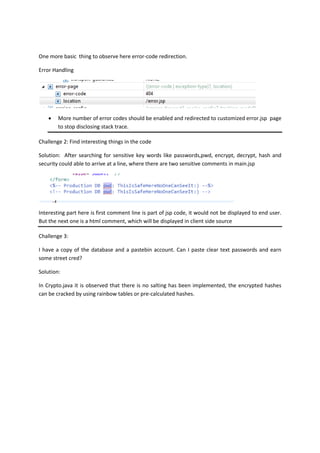 One more basic thing to observe here error-code redirection.
Error Handling
 More number of error codes should be enabled and redirected to customized error.jsp page
to stop disclosing stack trace.
Challenge 2: Find interesting things in the code
Solution: After searching for sensitive key words like passwords,pwd, encrypt, decrypt, hash and
security could able to arrive at a line, where there are two sensitive comments in main.jsp
Interesting part here is first comment line is part of jsp code, it would not be displayed to end user.
But the next one is a html comment, which will be displayed in client side source
Challenge 3:
I have a copy of the database and a pastebin account. Can I paste clear text passwords and earn
some street cred?
Solution:
In Crypto.java it is observed that there is no salting has been implemented, the encrypted hashes
can be cracked by using rainbow tables or pre-calculated hashes.
 