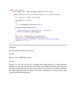 Challenge 4:
Me: Hi, My name is Hacker, May I come in?
You: NO
Me: Hi, my name is May I come in ?
You: Sure
Solution: It is very clear that the hint is speaking about bypassing filters, so started looking at
validations. At one point observed that the XSS filters were designed to protect against basic key
words like <Script>,alert,onerror(), java script and vbscript etc. Attackers can use different keywords
like onMouseOver(),onLoad() and bypass those filters. Whitelisting is the best practice when
compared with blacklisting approach.
 