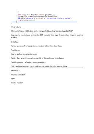 Observations:
Plaintext is logged in LOG. Logs can be manipulated by writing “santosh logged at 4:30”
Logs can be manipulated by injecting EOF character into logs. (Injecting logs helps in covering
tracks”)
Data Flow
To find issuses such as log injection, important to learn how Data Flows.
Trust Zones
Source- a place where taint enters in
Taint - Data which is coming from outside of the application givien by user
Taint Propagator – a function which carries taint
Sink – a place where taint comes back and executes and creates a vulnerability
Challenge 6
Privilege Escalation
CSRF
Cookie-injection
 