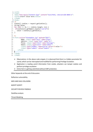  Observations: In the above code snippet, it is observed that there is a hidden parameter for
userid, which can be intercepted and modified for performing Privilege Escalation.
 Application is reading userid information from cookie, attackers can tamper cookies and
perform privilege escalation
 Entire form is getting submitted without CSRF protection.
Other keywords at the end of discussion:
Reflection vulnerability
MD5 AND SHA1 COLLISONS
BCRYPT SCRYPT
SECURITY REVIEW FINDBUG
Dataflow analysis
Threat Modeling
 