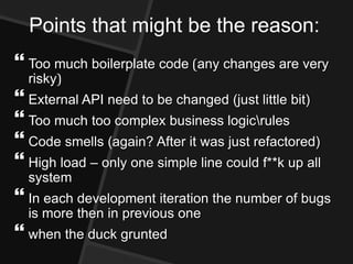 Points that might be the reason:
 Too much boilerplate code (any changes are very
  risky)
 External API need to be changed (just little bit)
 Too much too complex business logicrules
 Code smells (again? After it was just refactored)
 High load – only one simple line could f**k up all
  system
 In each development iteration the number of bugs
  is more then in previous one
 when the duck grunted
 