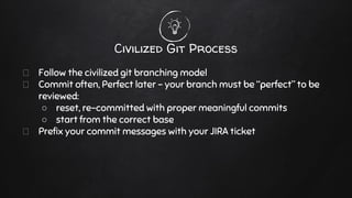 Follow the civilized git branching model
Commit often, Perfect later - your branch must be “perfect” to be
reviewed:
○ reset, re-committed with proper meaningful commits
○ start from the correct base
Prefix your commit messages with your JIRA ticket
Civilized Git Process
 