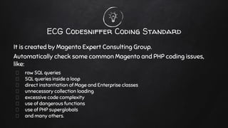 ECG Codesniffer Coding Standard
It is created by Magento Expert Consulting Group.
Automatically check some common Magento and PHP coding issues,
like:
raw SQL queries
SQL queries inside a loop
direct instantiation of Mage and Enterprise classes
unnecessary collection loading
excessive code complexity
use of dangerous functions
use of PHP superglobals
and many others.
 