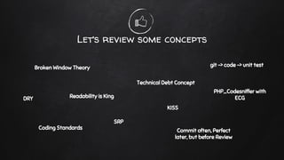 Let’s review some concepts
Broken Window Theory
Technical Debt Concept
git -> code -> unit test
Coding Standards
PHP_Codesniffer with
ECGDRY
SRP
KISS
Commit often, Perfect
later, but before Review
Readability is King
 