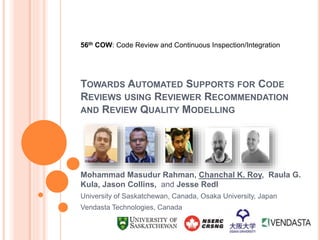 TOWARDS AUTOMATED SUPPORTS FOR CODE
REVIEWS USING REVIEWER RECOMMENDATION
AND REVIEW QUALITY MODELLING
Mohammad Masudur Rahman, Chanchal K. Roy, Raula G.
Kula, Jason Collins, and Jesse Redl
University of Saskatchewan, Canada, Osaka University, Japan
Vendasta Technologies, Canada
56th COW: Code Review and Continuous Inspection/Integration
 