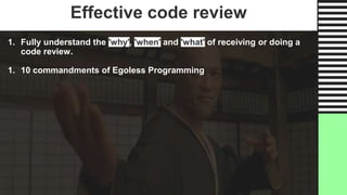 Effective code review
1. Fully understand the 'why', 'when' and 'what' of receiving or doing a
code review.
1. 10 commandments of Egoless Programming
 