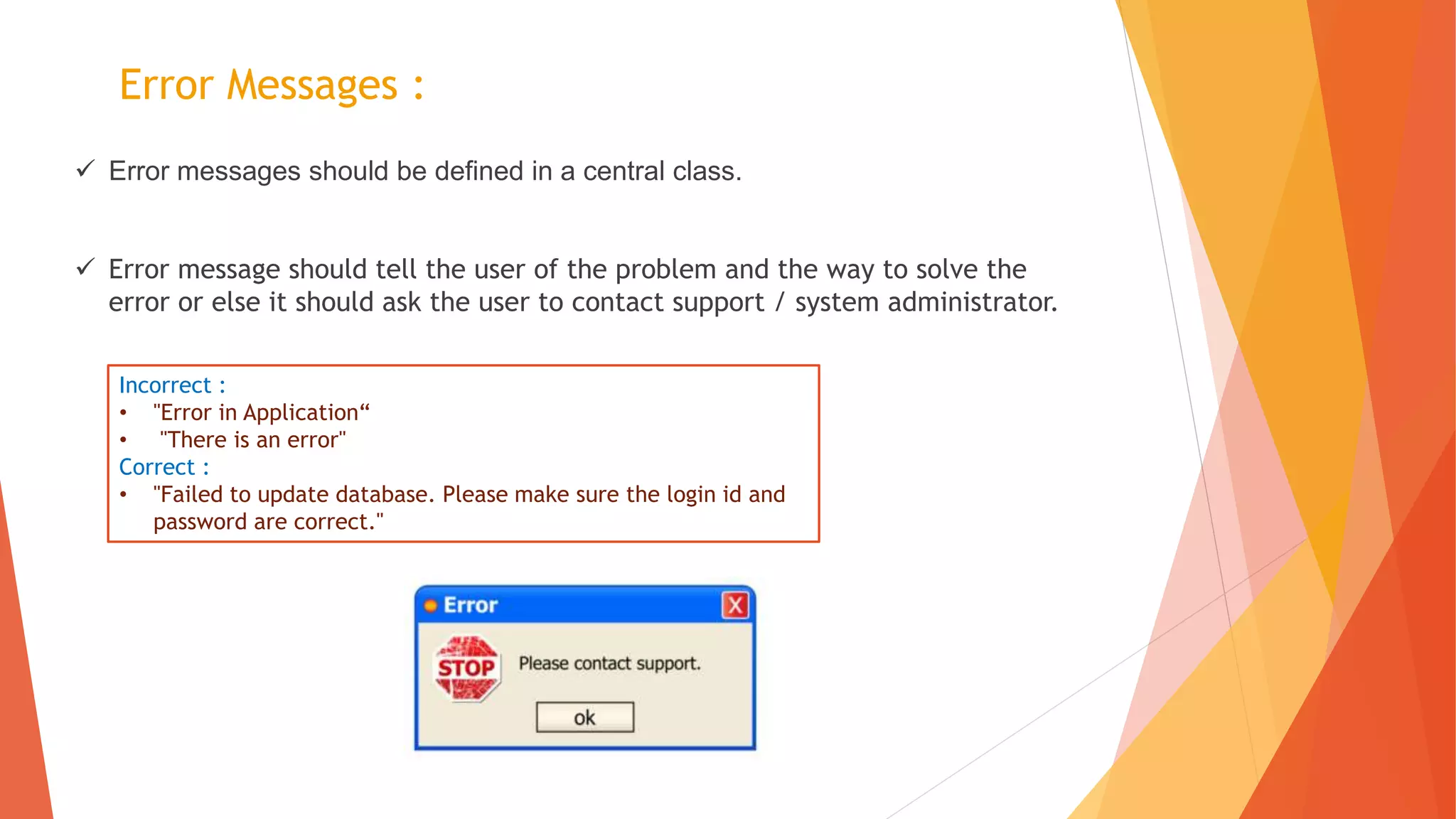 Error Messages :
 Error messages should be defined in a central class.
 Error message should tell the user of the problem and the way to solve the
error or else it should ask the user to contact support / system administrator.
Incorrect :
• "Error in Application“
• "There is an error"
Correct :
• "Failed to update database. Please make sure the login id and
password are correct."
 